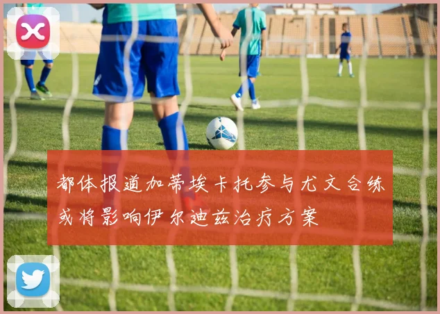 都体报道加蒂埃卡托参与尤文合练或将影响伊尔迪兹治疗方案