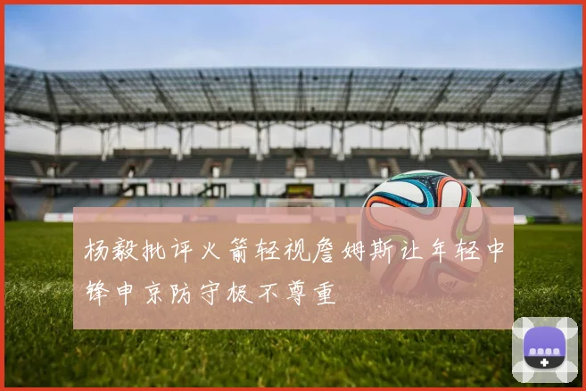 杨毅批评火箭轻视詹姆斯让年轻中锋申京防守极不尊重