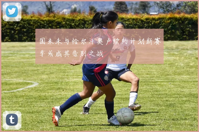 国米未与恰尔汗奥卢续约计划新赛季或成其告别之战