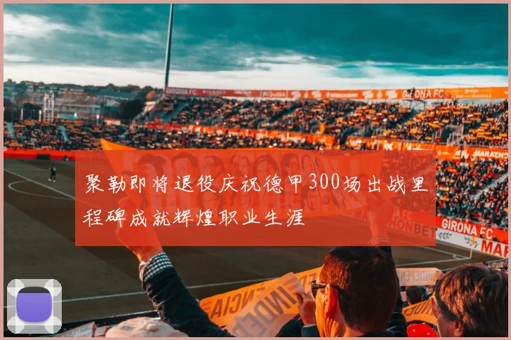 聚勒即将退役庆祝德甲300场出战里程碑成就辉煌职业生涯