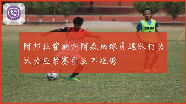 阿邦拉霍批评阿森纳球员退队行为认为应禁赛引发不适感