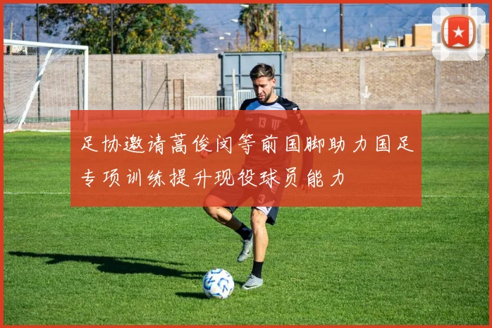 足协邀请蒿俊闵等前国脚助力国足专项训练提升现役球员能力