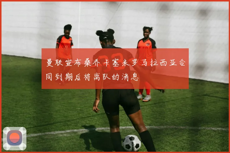 曼联宣布桑乔卡塞米罗马拉西亚合同到期后将离队的消息