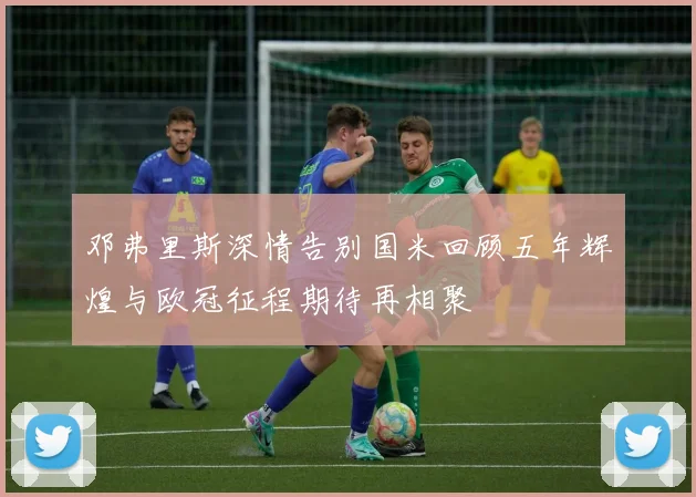 邓弗里斯深情告别国米回顾五年辉煌与欧冠征程期待再相聚