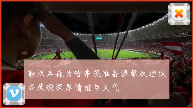勒沃库森为哈弗茨准备温馨欢迎仪式展现深厚情谊与义气