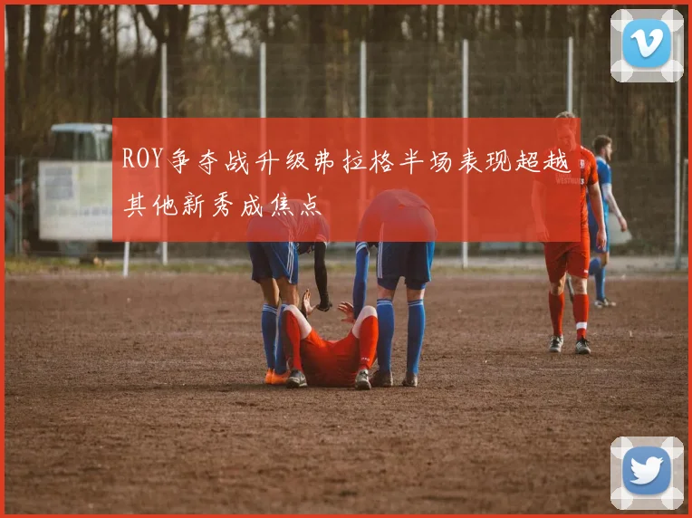 ROY争夺战升级弗拉格半场表现超越其他新秀成焦点