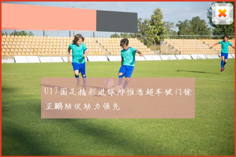 U17国足精彩进球帅惟浩超车破门徐正鹏助攻助力领先