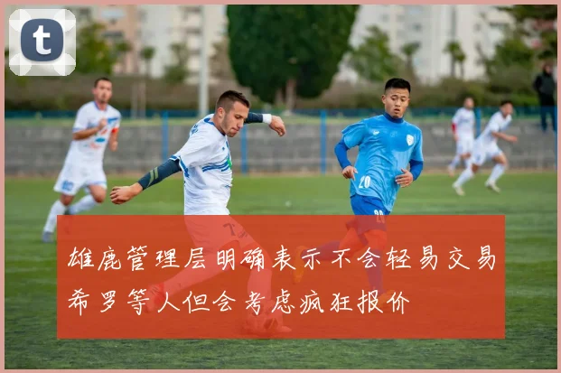 雄鹿管理层明确表示不会轻易交易希罗等人但会考虑疯狂报价