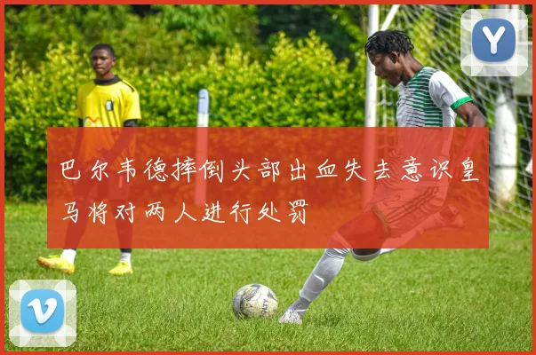 巴尔韦德摔倒头部出血失去意识皇马将对两人进行处罚