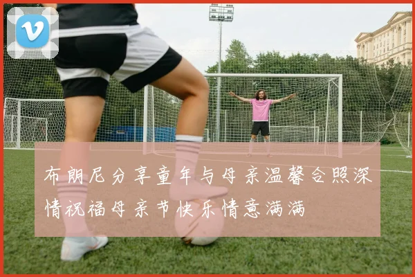 布朗尼分享童年与母亲温馨合照深情祝福母亲节快乐情意满满