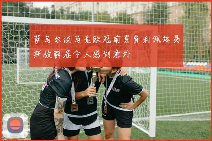 萨乌尔谈马竞欧冠前景费利佩路易斯被解雇令人感到意外