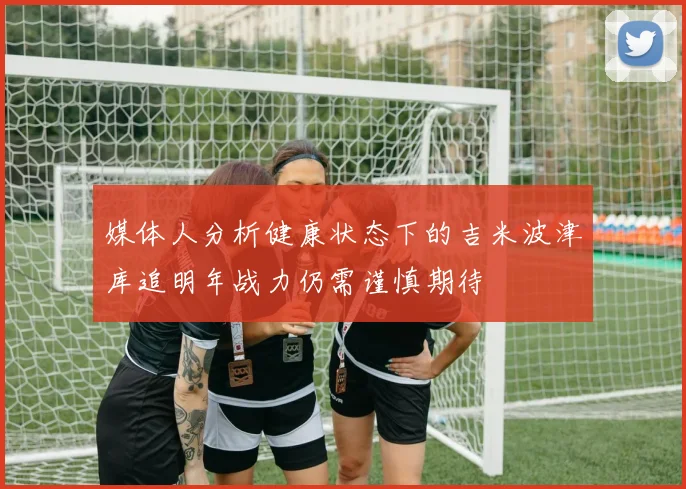媒体人分析健康状态下的吉米波津库追明年战力仍需谨慎期待
