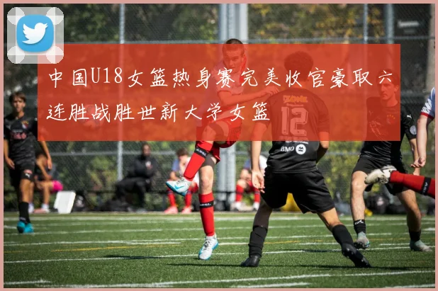 中国U18女篮热身赛完美收官豪取六连胜战胜世新大学女篮