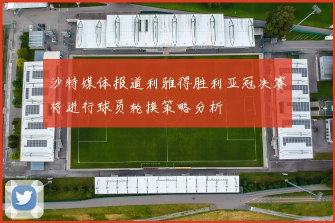 沙特媒体报道利雅得胜利亚冠决赛将进行球员轮换策略分析