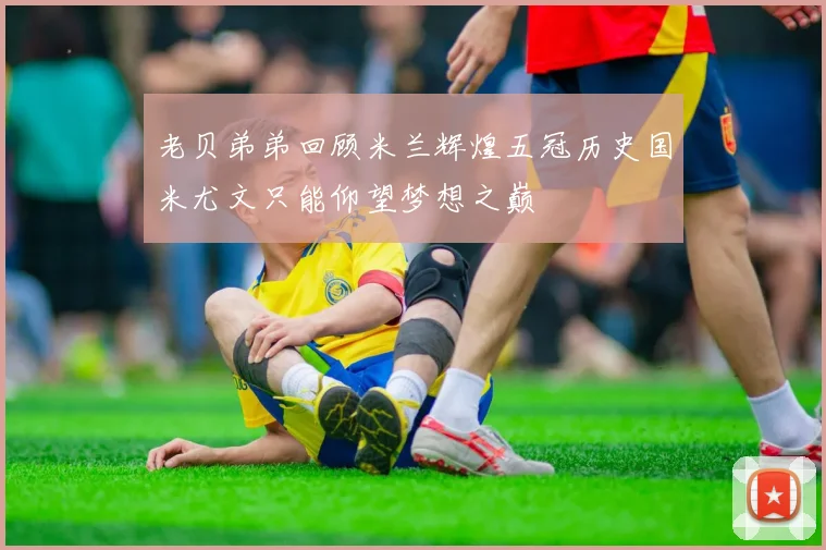 老贝弟弟回顾米兰辉煌五冠历史国米尤文只能仰望梦想之巅