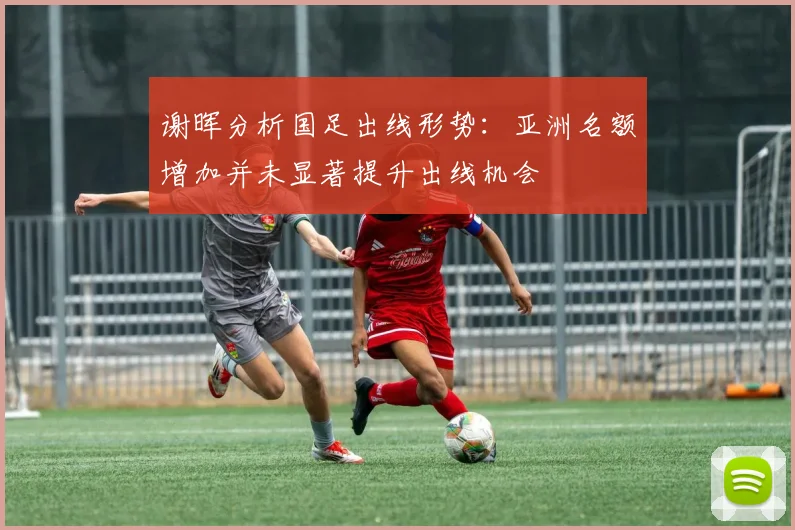 谢晖分析国足出线形势：亚洲名额增加并未显著提升出线机会