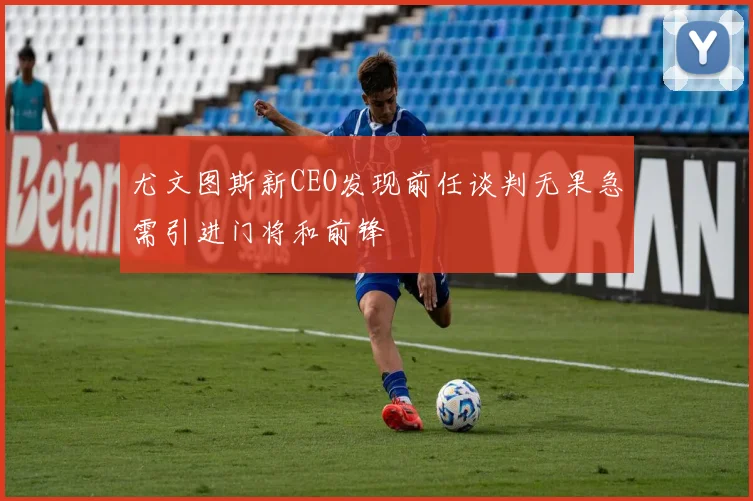 尤文图斯新CEO发现前任谈判无果急需引进门将和前锋
