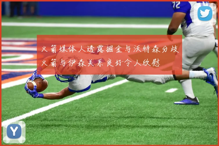火箭媒体人透露掘金与沃特森分歧火箭与伊森关系良好令人欣慰
