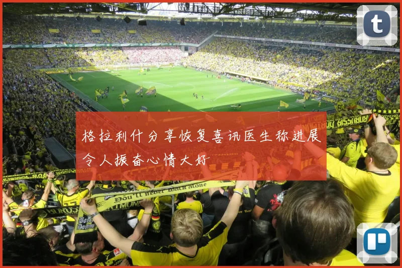 格拉利什分享恢复喜讯医生称进展令人振奋心情大好