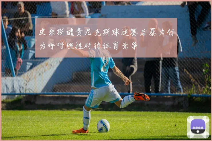 皮尔斯谴责尼克斯球迷赛后暴力行为呼吁理性对待体育竞争