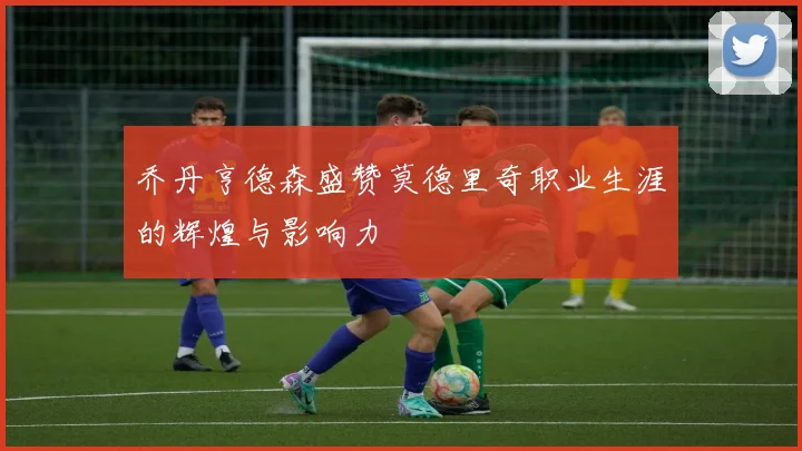 乔丹亨德森盛赞莫德里奇职业生涯的辉煌与影响力