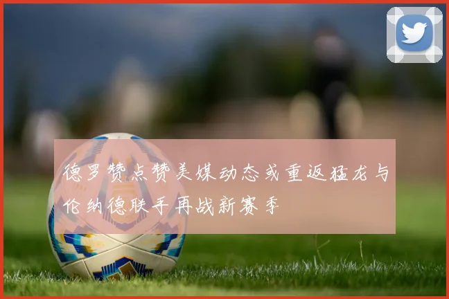 德罗赞点赞美媒动态或重返猛龙与伦纳德联手再战新赛季
