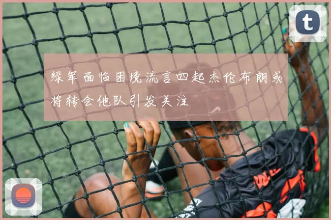 绿军面临困境流言四起杰伦布朗或将转会他队引发关注