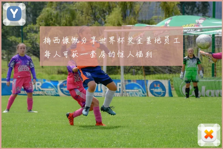 梅西慷慨分享世界杯奖金基地员工每人可获一套房的惊人福利